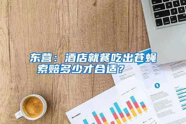 東營(yíng)：酒店就餐吃出蒼蠅 索賠多少才合適？