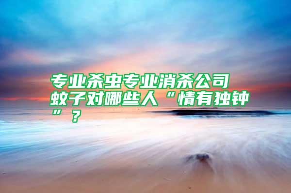 專業殺蟲專業消殺公司 蚊子對哪些人“情有獨鐘”？