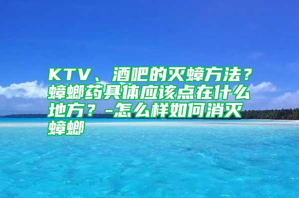 KTV、酒吧的滅蟑方法？蟑螂藥具體應(yīng)該點(diǎn)在什么地方？-怎么樣如何消滅蟑螂