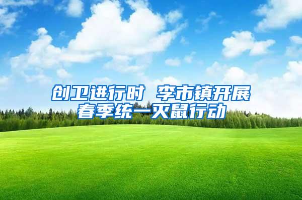 創(chuàng)衛(wèi)進行時 李市鎮(zhèn)開展春季統(tǒng)一滅鼠行動